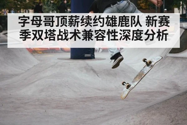 字母哥顶薪续约雄鹿队 新赛季双塔战术兼容性深度分析